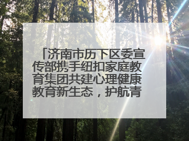济南市历下区委宣传部携手纽扣家庭教育集团共建心理健康教育新生态，护航青少年成长